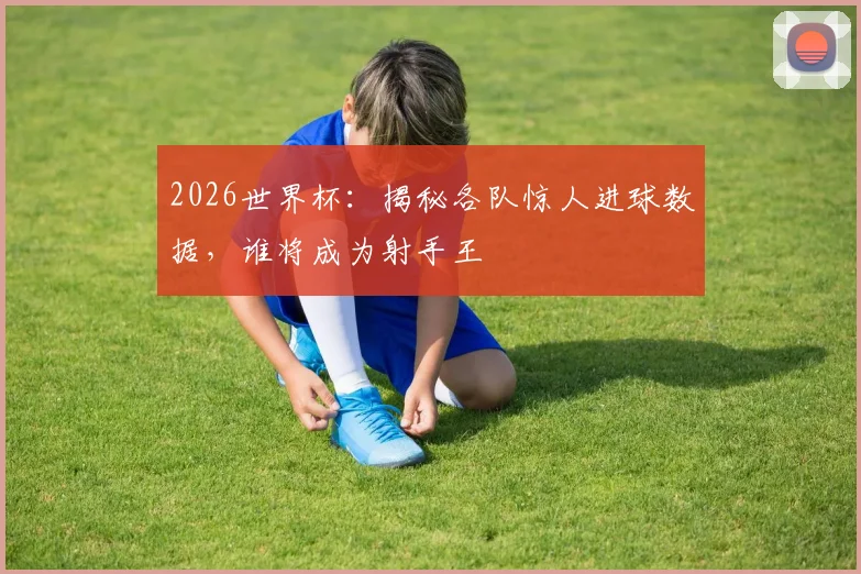 2026世界杯:揭秘各队惊人进球数据,谁将成为射手王