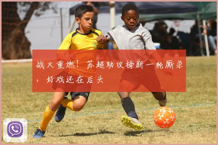 战火重燃!苏超助攻榜新一轮厮杀,好戏还在后头
