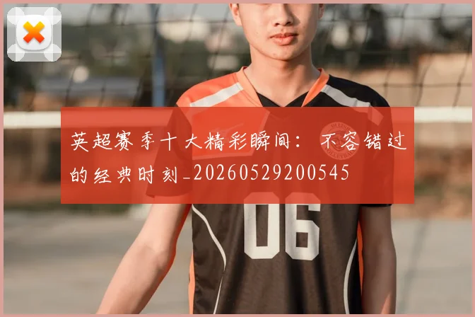 英超赛季十大精彩瞬间：不容错过的经典时刻_20260529200545
