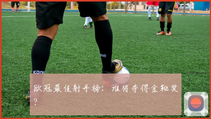 欧冠最佳射手榜：谁将夺得金靴奖？