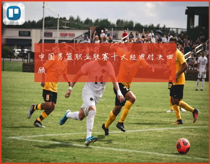 中国男篮职业联赛十大经典对决回顾