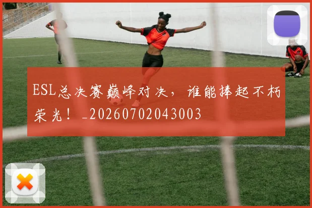 ESL总决赛巅峰对决,谁能捧起不朽荣光!_20260702043003