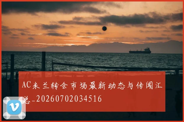 AC米兰转会市场最新动态与传闻汇总_20260702034516