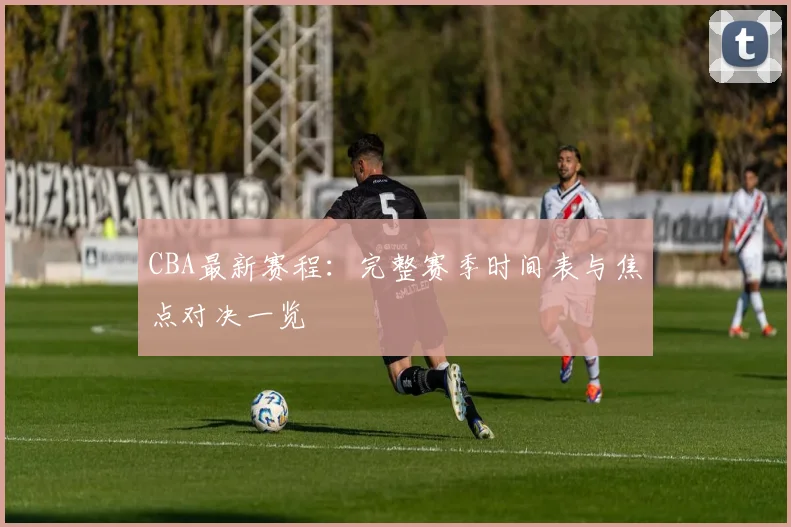 CBA最新赛程:完整赛季时间表与焦点对决一览