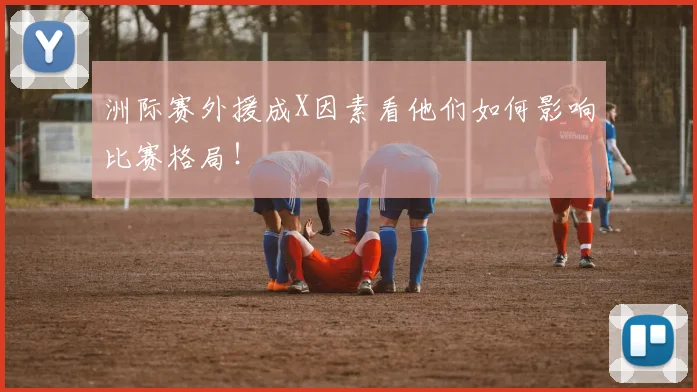 洲际赛外援成X因素看他们如何影响比赛格局!