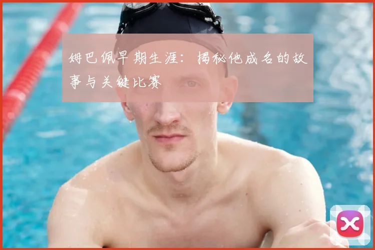 姆巴佩早期生涯:揭秘他成名的故事与关键比赛