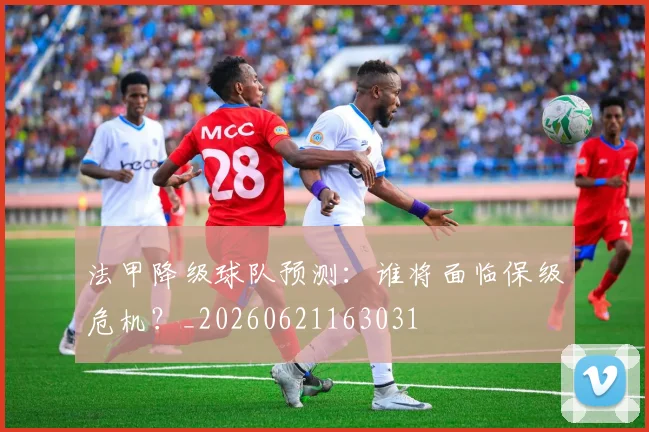法甲降级球队预测：谁将面临保级危机？_20260621163031
