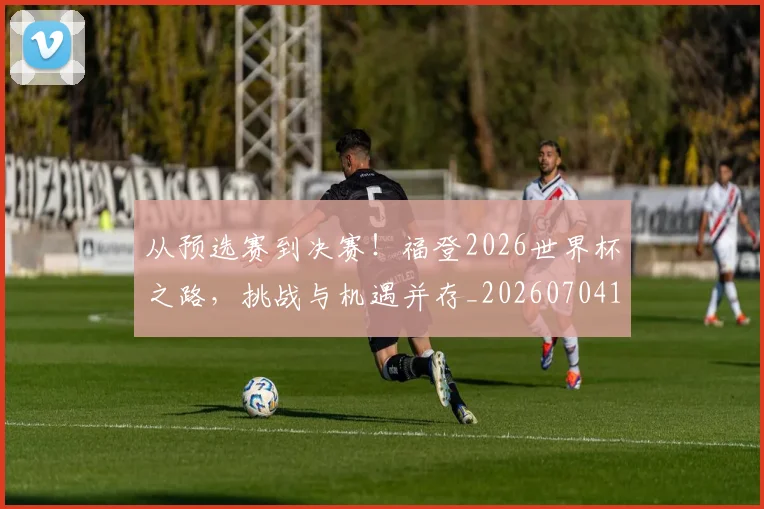 从预选赛到决赛!福登2026世界杯之路,挑战与机遇并存_20260704165123