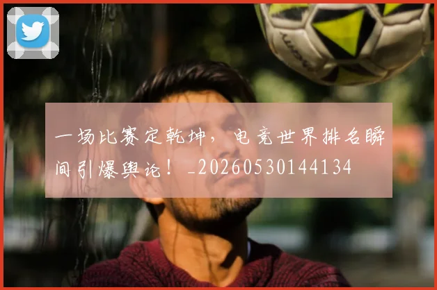 一场比赛定乾坤,电竞世界排名瞬间引爆舆论!_20260530144134