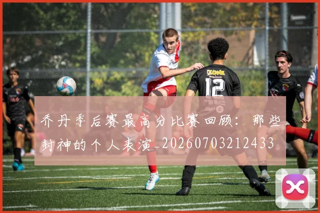 乔丹季后赛最高分比赛回顾：那些封神的个人表演_20260703212433
