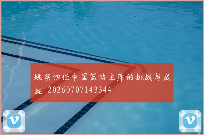 姚明担任中国篮协主席的挑战与成就_20260707143344