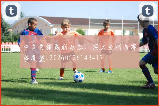中国男排最新动态：实力分析与赛事展望_20260526143417