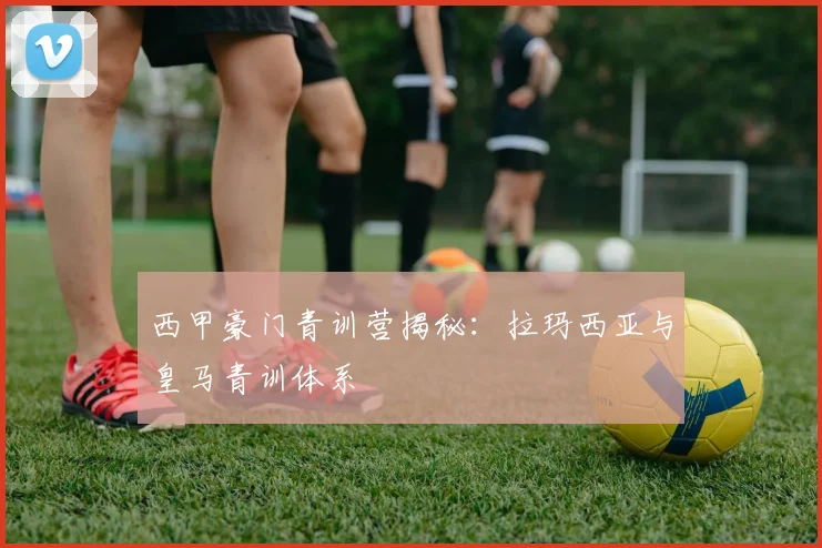 西甲豪门青训营揭秘:拉玛西亚与皇马青训体系