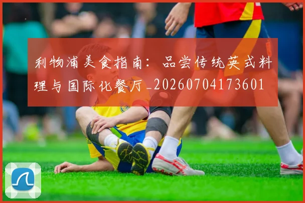 利物浦美食指南:品尝传统英式料理与国际化餐厅_20260704173601