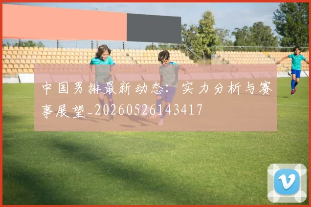 中国男排最新动态：实力分析与赛事展望_20260526143417