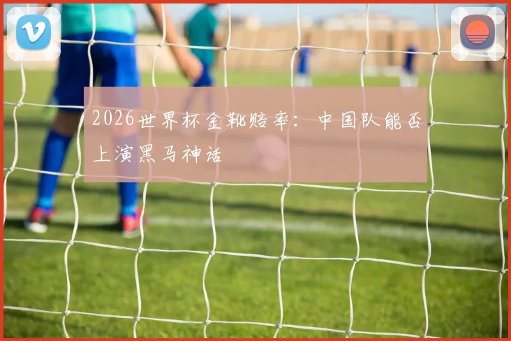 2026世界杯金靴赔率：中国队能否上演黑马神话