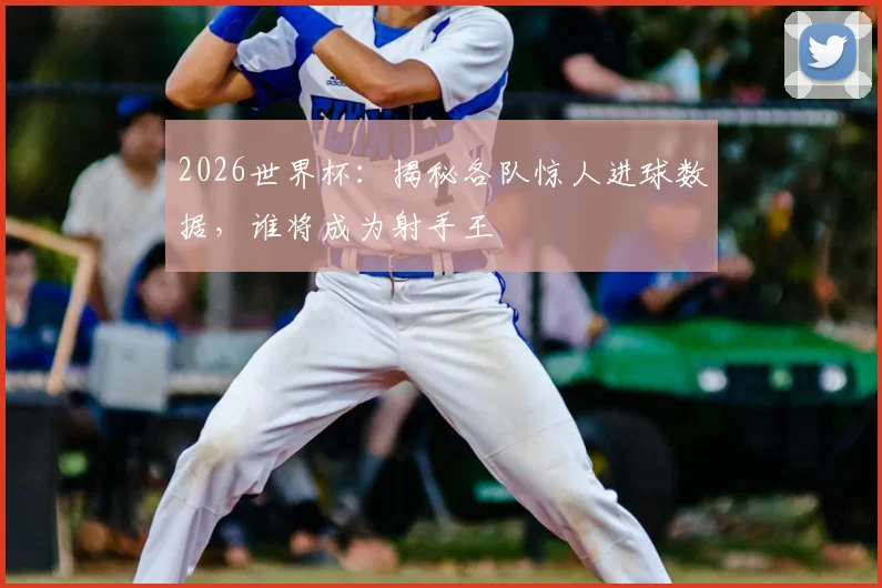 2026世界杯：揭秘各队惊人进球数据，谁将成为射手王