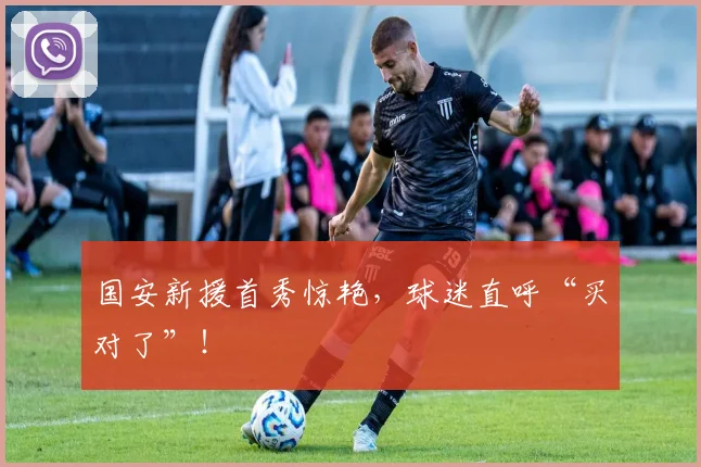 国安新援首秀惊艳，球迷直呼“买对了”！