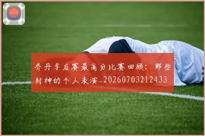 乔丹季后赛最高分比赛回顾:那些封神的个人表演_20260703212433