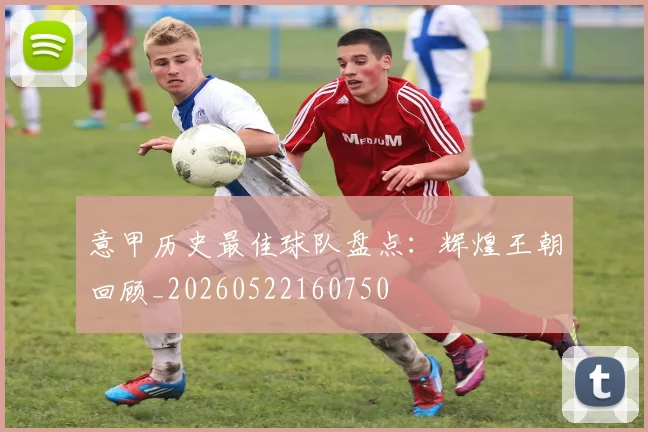 意甲历史最佳球队盘点：辉煌王朝回顾_20260522160750