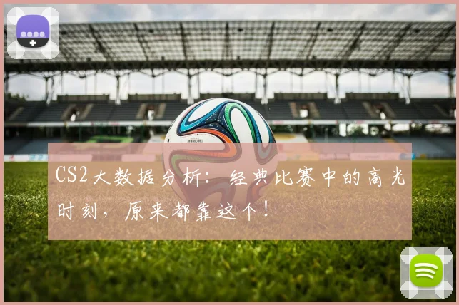 CS2大数据分析:经典比赛中的高光时刻,原来都靠这个!